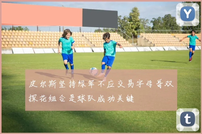 皮尔斯坚持绿军不应交易字母哥双探花组合是球队成功关键