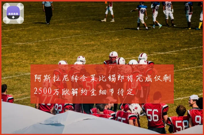 阿斯拉尼转会莱比锡即将完成仅剩2500万欧解约金细节待定