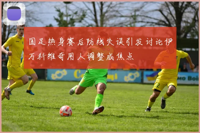 国足热身赛后防线失误引发讨论伊万科维奇用人调整成焦点